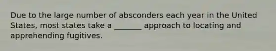 Due to the large number of absconders each year in the United States, most states take a _______ approach to locating and apprehending fugitives.​