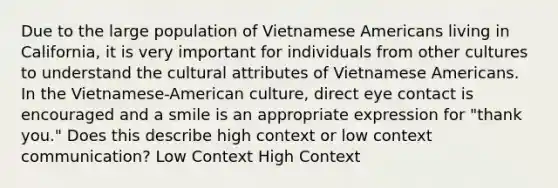 Due to the large population of Vietnamese Americans living in California, it is very important for individuals from other cultures to understand the cultural attributes of Vietnamese Americans. In the Vietnamese-American culture, direct eye contact is encouraged and a smile is an appropriate expression for "thank you." Does this describe high context or low context communication? Low Context High Context