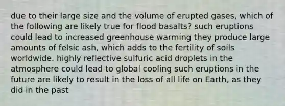 due to their large size and the volume of erupted gases, which of the following are likely true for flood basalts? such eruptions could lead to increased greenhouse warming they produce large amounts of felsic ash, which adds to the fertility of soils worldwide. highly reflective sulfuric acid droplets in the atmosphere could lead to global cooling such eruptions in the future are likely to result in the loss of all life on Earth, as they did in the past