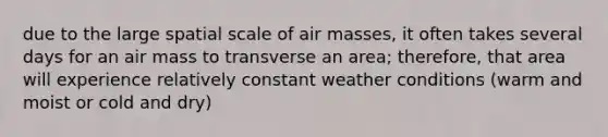 due to the large spatial scale of air masses, it often takes several days for an air mass to transverse an area; therefore, that area will experience relatively constant weather conditions (warm and moist or cold and dry)