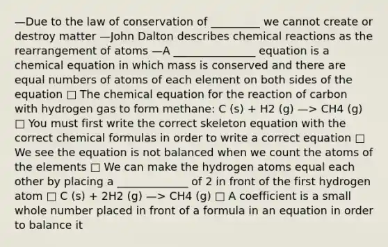 —Due to the law of conservation of _________ we cannot create or destroy matter —John Dalton describes chemical reactions as the rearrangement of atoms —A _______________ equation is a chemical equation in which mass is conserved and there are equal numbers of atoms of each element on both sides of the equation □ The chemical equation for the reaction of carbon with hydrogen gas to form methane: C (s) + H2 (g) —> CH4 (g) □ You must first write the correct skeleton equation with the correct chemical formulas in order to write a correct equation □ We see the equation is not balanced when we count the atoms of the elements □ We can make the hydrogen atoms equal each other by placing a _____________ of 2 in front of the first hydrogen atom □ C (s) + 2H2 (g) —> CH4 (g) □ A coefficient is a small whole number placed in front of a formula in an equation in order to balance it