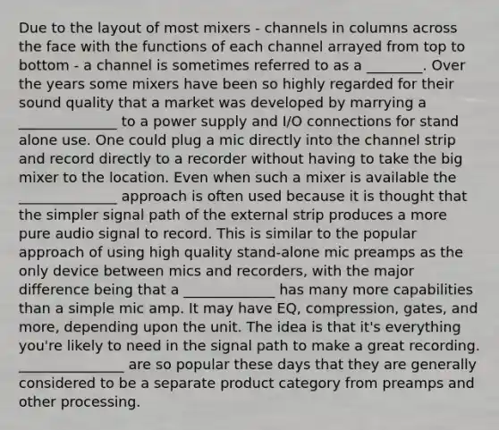 Due to the layout of most mixers - channels in columns across the face with the functions of each channel arrayed from top to bottom - a channel is sometimes referred to as a ________. Over the years some mixers have been so highly regarded for their sound quality that a market was developed by marrying a ______________ to a power supply and I/O connections for stand alone use. One could plug a mic directly into the channel strip and record directly to a recorder without having to take the big mixer to the location. Even when such a mixer is available the ______________ approach is often used because it is thought that the simpler signal path of the external strip produces a more pure audio signal to record. This is similar to the popular approach of using high quality stand-alone mic preamps as the only device between mics and recorders, with the major difference being that a _____________ has many more capabilities than a simple mic amp. It may have EQ, compression, gates, and more, depending upon the unit. The idea is that it's everything you're likely to need in the signal path to make a great recording. _______________ are so popular these days that they are generally considered to be a separate product category from preamps and other processing.