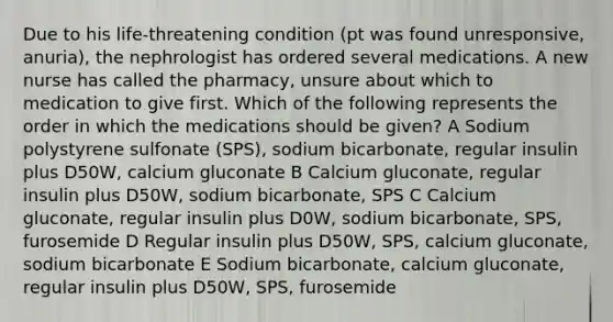 Due to his life-threatening condition (pt was found unresponsive, anuria), the nephrologist has ordered several medications. A new nurse has called the pharmacy, unsure about which to medication to give first. Which of the following represents the order in which the medications should be given? A Sodium polystyrene sulfonate (SPS), sodium bicarbonate, regular insulin plus D50W, calcium gluconate B Calcium gluconate, regular insulin plus D50W, sodium bicarbonate, SPS C Calcium gluconate, regular insulin plus D0W, sodium bicarbonate, SPS, furosemide D Regular insulin plus D50W, SPS, calcium gluconate, sodium bicarbonate E Sodium bicarbonate, calcium gluconate, regular insulin plus D50W, SPS, furosemide