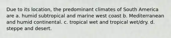 Due to its location, the predominant climates of South America are a. humid subtropical and marine west coast b. Mediterranean and humid continental. c. tropical wet and tropical wet/dry. d. steppe and desert.