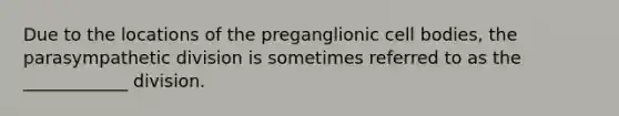 Due to the locations of the preganglionic cell bodies, the parasympathetic division is sometimes referred to as the ____________ division.