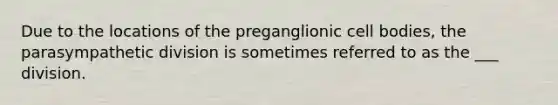 Due to the locations of the preganglionic cell bodies, the parasympathetic division is sometimes referred to as the ___ division.