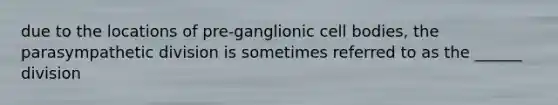 due to the locations of pre-ganglionic cell bodies, the parasympathetic division is sometimes referred to as the ______ division