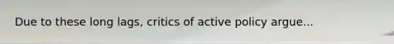 Due to these long lags, critics of active policy argue...