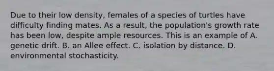 Due to their low density, females of a species of turtles have difficulty finding mates. As a result, the population's growth rate has been low, despite ample resources. This is an example of A. genetic drift. B. an Allee effect. C. isolation by distance. D. environmental stochasticity.