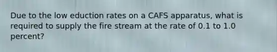 Due to the low eduction rates on a CAFS apparatus, what is required to supply the fire stream at the rate of 0.1 to 1.0 percent?