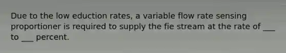 Due to the low eduction rates, a variable flow rate sensing proportioner is required to supply the fie stream at the rate of ___ to ___ percent.