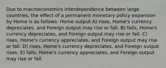 Due to macroeconomics interdependence between large countries, the effect of a permanent monetary policy expansion by Home is as follows: Home output A) rises, Home's currency depreciates, and Foreign output may rise or fall. B) falls, Home's currency depreciates, and Foreign output may rise or fall. C) rises, Home's currency appreciates, and Foreign output may rise or fall. D) rises, Home's currency depreciates, and Foreign output rises. E) falls, Home's currency appreciates, and Foreign output may rise or fall.