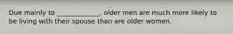 Due mainly to _____________, older men are much more likely to be living with their spouse than are older women.