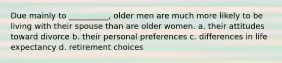 Due mainly to __________, older men are much more likely to be living with their spouse than are older women. a. their attitudes toward divorce b. their personal preferences c. differences in life expectancy d. retirement choices