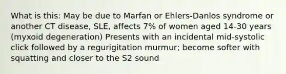 What is this: May be due to Marfan or Ehlers-Danlos syndrome or another CT disease, SLE, affects 7% of women aged 14-30 years (myxoid degeneration) Presents with an incidental mid-systolic click followed by a regurigitation murmur; become softer with squatting and closer to the S2 sound