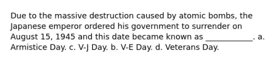 Due to the massive destruction caused by atomic bombs, the Japanese emperor ordered his government to surrender on August 15, 1945 and this date became known as ____________. a. Armistice Day. c. V-J Day. b. V-E Day. d. Veterans Day.