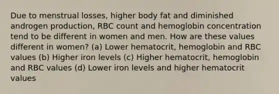 Due to menstrual losses, higher body fat and diminished androgen production, RBC count and hemoglobin concentration tend to be different in women and men. How are these values different in women? (a) Lower hematocrit, hemoglobin and RBC values (b) Higher iron levels (c) Higher hematocrit, hemoglobin and RBC values (d) Lower iron levels and higher hematocrit values