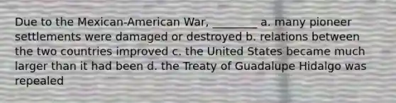 Due to the Mexican-American War, ________ a. many pioneer settlements were damaged or destroyed b. relations between the two countries improved c. the United States became much larger than it had been d. the Treaty of Guadalupe Hidalgo was repealed