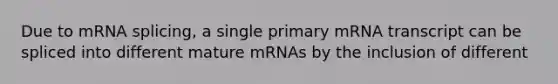 Due to mRNA splicing, a single primary mRNA transcript can be spliced into different mature mRNAs by the inclusion of different