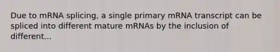 Due to mRNA splicing, a single primary mRNA transcript can be spliced into different mature mRNAs by the inclusion of different...