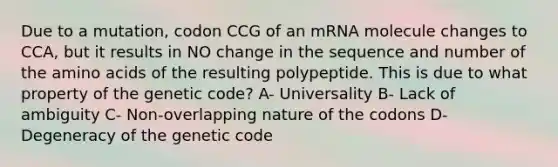 Due to a mutation, codon CCG of an mRNA molecule changes to CCA, but it results in NO change in the sequence and number of the <a href='https://www.questionai.com/knowledge/k9gb720LCl-amino-acids' class='anchor-knowledge'>amino acids</a> of the resulting polypeptide. This is due to what property of the genetic code? A- Universality B- Lack of ambiguity C- Non-overlapping nature of the codons D- Degeneracy of the genetic code