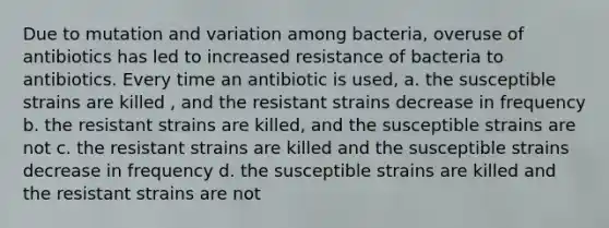 Due to mutation and variation among bacteria, overuse of antibiotics has led to increased resistance of bacteria to antibiotics. Every time an antibiotic is used, a. the susceptible strains are killed , and the resistant strains decrease in frequency b. the resistant strains are killed, and the susceptible strains are not c. the resistant strains are killed and the susceptible strains decrease in frequency d. the susceptible strains are killed and the resistant strains are not