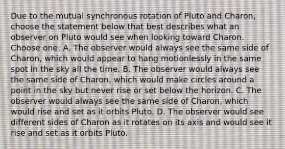 Due to the mutual synchronous rotation of Pluto and Charon, choose the statement below that best describes what an observer on Pluto would see when looking toward Charon. Choose one: A. The observer would always see the same side of Charon, which would appear to hang motionlessly in the same spot in the sky all the time. B. The observer would always see the same side of Charon, which would make circles around a point in the sky but never rise or set below the horizon. C. The observer would always see the same side of Charon, which would rise and set as it orbits Pluto. D. The observer would see different sides of Charon as it rotates on its axis and would see it rise and set as it orbits Pluto.