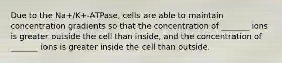 Due to the Na+/K+-ATPase, cells are able to maintain concentration gradients so that the concentration of _______ ions is greater outside the cell than inside, and the concentration of _______ ions is greater inside the cell than outside.