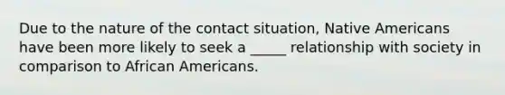 Due to the nature of the contact situation, Native Americans have been more likely to seek a _____ relationship with society in comparison to African Americans.