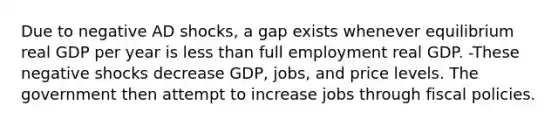 Due to negative AD shocks, a gap exists whenever equilibrium real GDP per year is <a href='https://www.questionai.com/knowledge/k7BtlYpAMX-less-than' class='anchor-knowledge'>less than</a> full employment real GDP. -These negative shocks decrease GDP, jobs, and price levels. The government then attempt to increase jobs through fiscal policies.