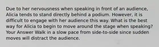 Due to her nervousness when speaking in front of an audience, Alicia tends to stand directly behind a podium. However, it is difficult to engage with her audience this way. What is the best way for Alicia to begin to move around the stage when speaking? Your Answer Walk in a slow pace from side-to-side since sudden moves will distract the audience.