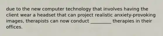 due to the new computer technology that involves having the client wear a headset that can project realistic anxiety-provoking images, therapists can now conduct _________ therapies in their offices.