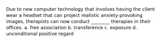Due to new computer technology that involves having the client wear a headset that can project realistic anxiety-provoking images, therapists can now conduct ________ therapies in their offices. a. free association b. transference c. exposure d. unconditional positive regard