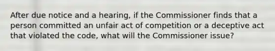 After due notice and a hearing, if the Commissioner finds that a person committed an unfair act of competition or a deceptive act that violated the code, what will the Commissioner issue?