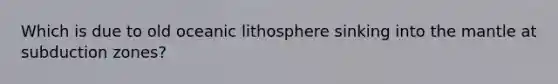 Which is due to old oceanic lithosphere sinking into the mantle at subduction zones?