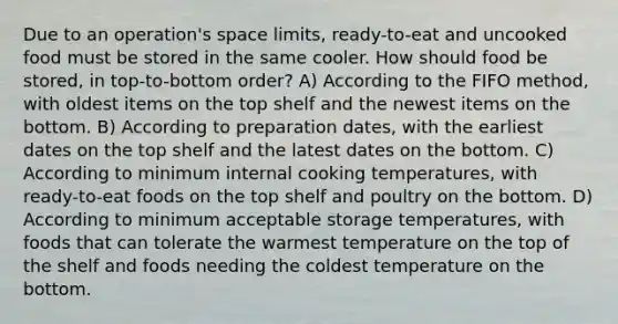 Due to an operation's space limits, ready-to-eat and uncooked food must be stored in the same cooler. How should food be stored, in top-to-bottom order? A) According to the FIFO method, with oldest items on the top shelf and the newest items on the bottom. B) According to preparation dates, with the earliest dates on the top shelf and the latest dates on the bottom. C) According to minimum internal cooking temperatures, with ready-to-eat foods on the top shelf and poultry on the bottom. D) According to minimum acceptable storage temperatures, with foods that can tolerate the warmest temperature on the top of the shelf and foods needing the coldest temperature on the bottom.