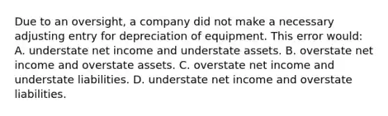 Due to an oversight, a company did not make a necessary adjusting entry for depreciation of equipment. This error would: A. understate net income and understate assets. B. overstate net income and overstate assets. C. overstate net income and understate liabilities. D. understate net income and overstate liabilities.