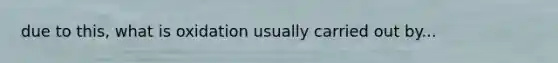 due to this, what is oxidation usually carried out by...