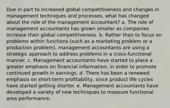 Due in part to increased global competitiveness and changes in management techniques and processes, what has changed about the role of the management accountant? a. The role of management accountants has grown smaller as companies increase their global competitiveness. b. Rather than to focus on problems within functions (such as a marketing problem or a production problem), management accountants are using a strategic approach to address problems in a cross-functional manner. c. Management accountants have started to place a greater emphasis on financial information, in order to promote continued growth in earnings. d. There has been a renewed emphasis on short-term profitability, since product life cycles have started getting shorter. e. Management accountants have developed a variety of new techniques to measure functional area performance.