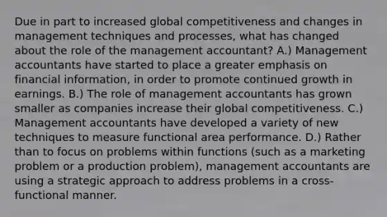 Due in part to increased global competitiveness and changes in management techniques and processes, what has changed about the role of the management accountant? A.) Management accountants have started to place a greater emphasis on financial information, in order to promote continued growth in earnings. B.) The role of management accountants has grown smaller as companies increase their global competitiveness. C.) Management accountants have developed a variety of new techniques to measure functional area performance. D.) Rather than to focus on problems within functions (such as a marketing problem or a production problem), management accountants are using a strategic approach to address problems in a cross-functional manner.