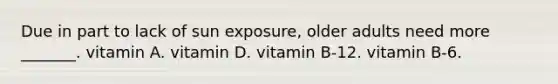 Due in part to lack of sun exposure, older adults need more _______. vitamin A. vitamin D. vitamin B-12. vitamin B-6.