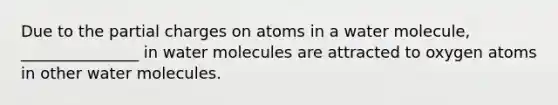 Due to the partial charges on atoms in a water molecule, _______________ in water molecules are attracted to oxygen atoms in other water molecules.