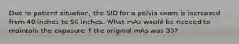 Due to patient situation, the SID for a pelvis exam is increased from 40 inches to 50 inches. What mAs would be needed to maintain the exposure if the original mAs was 30?