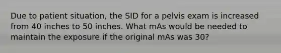 Due to patient situation, the SID for a pelvis exam is increased from 40 inches to 50 inches. What mAs would be needed to maintain the exposure if the original mAs was 30?