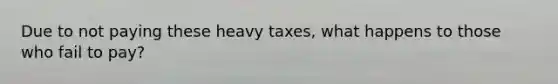 Due to not paying these heavy taxes, what happens to those who fail to pay?