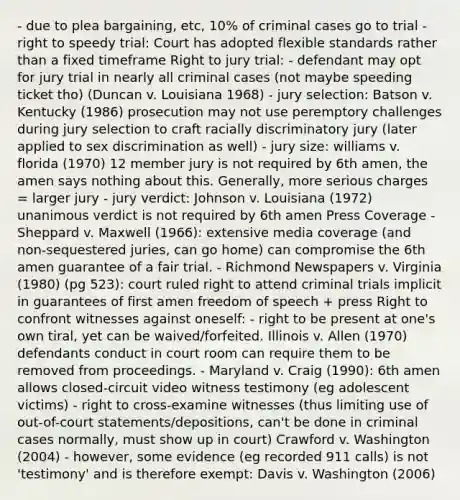 - due to plea bargaining, etc, 10% of criminal cases go to trial - right to speedy trial: Court has adopted flexible standards rather than a fixed timeframe Right to jury trial: - defendant may opt for jury trial in nearly all criminal cases (not maybe speeding ticket tho) (Duncan v. Louisiana 1968) - jury selection: Batson v. Kentucky (1986) prosecution may not use peremptory challenges during jury selection to craft racially discriminatory jury (later applied to sex discrimination as well) - jury size: williams v. florida (1970) 12 member jury is not required by 6th amen, the amen says nothing about this. Generally, more serious charges = larger jury - jury verdict: Johnson v. Louisiana (1972) unanimous verdict is not required by 6th amen Press Coverage - Sheppard v. Maxwell (1966): extensive media coverage (and non-sequestered juries, can go home) can compromise the 6th amen guarantee of a fair trial. - Richmond Newspapers v. Virginia (1980) (pg 523): court ruled right to attend criminal trials implicit in guarantees of first amen freedom of speech + press Right to confront witnesses against oneself: - right to be present at one's own tiral, yet can be waived/forfeited. Illinois v. Allen (1970) defendants conduct in court room can require them to be removed from proceedings. - Maryland v. Craig (1990): 6th amen allows closed-circuit video witness testimony (eg adolescent victims) - right to cross-examine witnesses (thus limiting use of out-of-court statements/depositions, can't be done in criminal cases normally, must show up in court) Crawford v. Washington (2004) - however, some evidence (eg recorded 911 calls) is not 'testimony' and is therefore exempt: Davis v. Washington (2006)