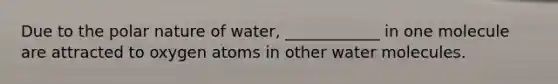 Due to the polar nature of water, ____________ in one molecule are attracted to oxygen atoms in other water molecules.