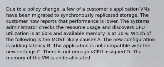 Due to a policy change, a few of a customer's application VMs have been migrated to synchronously replicated storage. The customer now reports that performance is lower. The systems administrator checks the resource usage and discovers CPU utilization is at 60% and available memory is at 30%. Which of the following is the MOST likely cause? A. The new configuration is adding latency B. The application is not compatible with the new settings C. There is not enough vCPU assigned D. The memory of the VM is underallocated