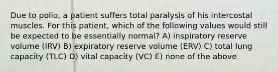 Due to polio, a patient suffers total paralysis of his intercostal muscles. For this patient, which of the following values would still be expected to be essentially normal? A) inspiratory reserve volume (IRV) B) expiratory reserve volume (ERV) C) total lung capacity (TLC) D) vital capacity (VC) E) none of the above