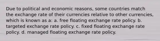 Due to political and economic reasons, some countries match the exchange rate of their currencies relative to other currencies, which is known as a: a. free floating exchange rate policy. b. targeted exchange rate policy. c. fixed floating exchange rate policy. d. managed floating exchange rate policy.